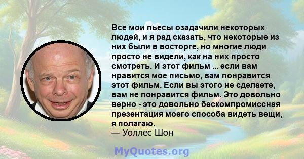 Все мои пьесы озадачили некоторых людей, и я рад сказать, что некоторые из них были в восторге, но многие люди просто не видели, как на них просто смотреть. И этот фильм ... если вам нравится мое письмо, вам понравится