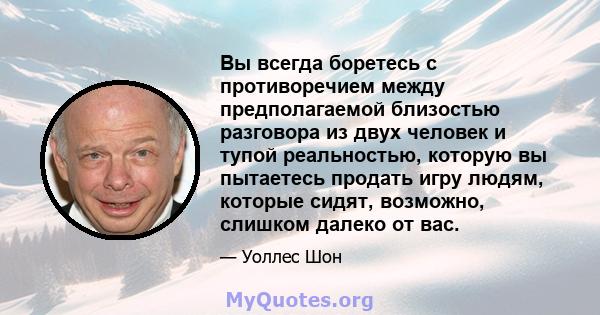 Вы всегда боретесь с противоречием между предполагаемой близостью разговора из двух человек и тупой реальностью, которую вы пытаетесь продать игру людям, которые сидят, возможно, слишком далеко от вас.