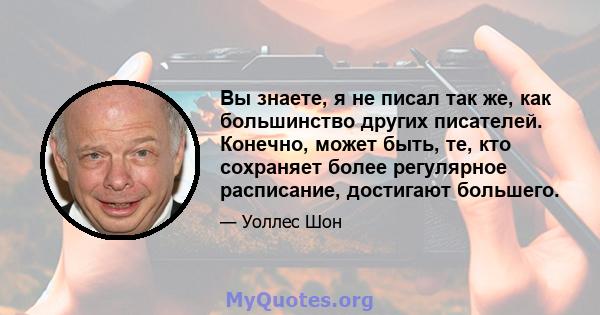 Вы знаете, я не писал так же, как большинство других писателей. Конечно, может быть, те, кто сохраняет более регулярное расписание, достигают большего.