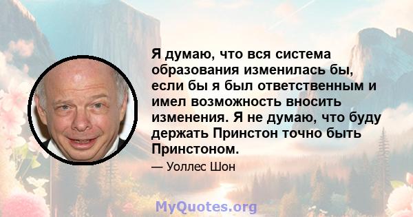 Я думаю, что вся система образования изменилась бы, если бы я был ответственным и имел возможность вносить изменения. Я не думаю, что буду держать Принстон точно быть Принстоном.