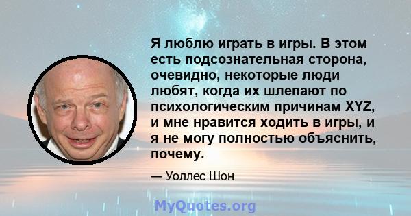 Я люблю играть в игры. В этом есть подсознательная сторона, очевидно, некоторые люди любят, когда их шлепают по психологическим причинам XYZ, и мне нравится ходить в игры, и я не могу полностью объяснить, почему.