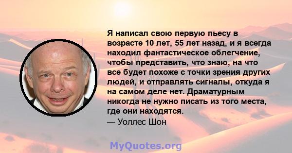 Я написал свою первую пьесу в возрасте 10 лет, 55 лет назад, и я всегда находил фантастическое облегчение, чтобы представить, что знаю, на что все будет похоже с точки зрения других людей, и отправлять сигналы, откуда я 