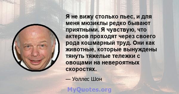 Я не вижу столько пьес, и для меня мюзиклы редко бывают приятными. Я чувствую, что актеров проходят через своего рода кошмарный труд. Они как животные, которые вынуждены тянуть тяжелые тележки с овощами на невероятных