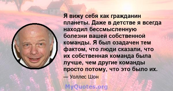 Я вижу себя как гражданин планеты. Даже в детстве я всегда находил бессмысленную болезни вашей собственной команды. Я был озадачен тем фактом, что люди сказали, что их собственная команда была лучше, чем другие команды