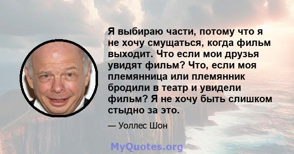 Я выбираю части, потому что я не хочу смущаться, когда фильм выходит. Что если мои друзья увидят фильм? Что, если моя племянница или племянник бродили в театр и увидели фильм? Я не хочу быть слишком стыдно за это.