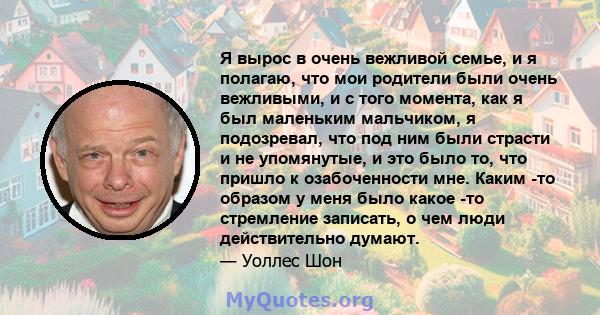 Я вырос в очень вежливой семье, и я полагаю, что мои родители были очень вежливыми, и с того момента, как я был маленьким мальчиком, я подозревал, что под ним были страсти и не упомянутые, и это было то, что пришло к