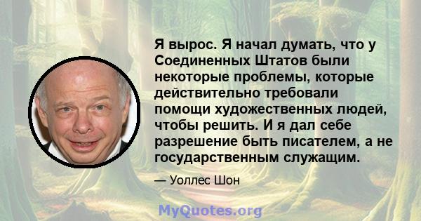 Я вырос. Я начал думать, что у Соединенных Штатов были некоторые проблемы, которые действительно требовали помощи художественных людей, чтобы решить. И я дал себе разрешение быть писателем, а не государственным служащим.