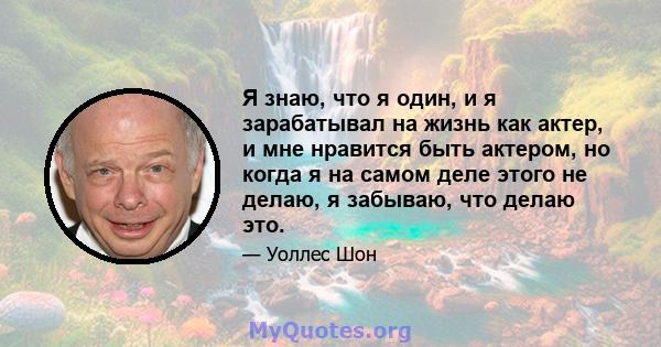 Я знаю, что я один, и я зарабатывал на жизнь как актер, и мне нравится быть актером, но когда я на самом деле этого не делаю, я забываю, что делаю это.