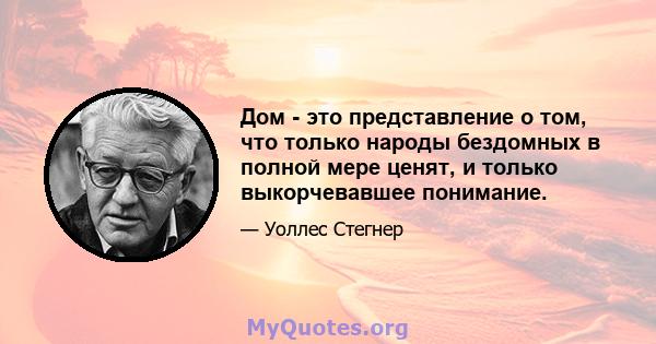 Дом - это представление о том, что только народы бездомных в полной мере ценят, и только выкорчевавшее понимание.