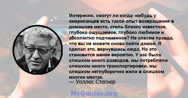 Интересно, смогут ли когда -нибудь у американцев есть такой опыт возвращения в домашнее место, столь близко известное, глубоко ощущаемое, глубоко любимое и абсолютно подчиненное? Не совсем правда, что вы не можете снова 