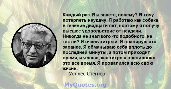 Каждый раз. Вы знаете, почему? Я хочу потерпеть неудачу. Я работаю как собака в течение двадцати лет, поэтому я получу высшее удовольствие от неудачи. Никогда не знал кого -то подобного, не так ли? Я очень хитрый. Я