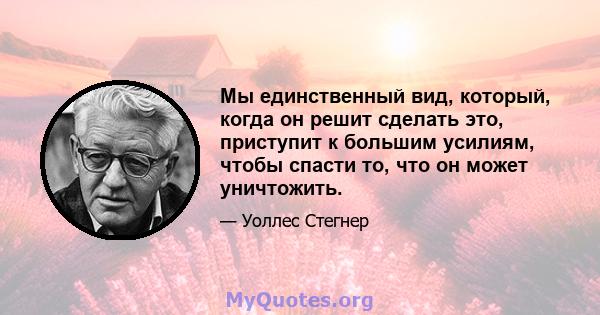 Мы единственный вид, который, когда он решит сделать это, приступит к большим усилиям, чтобы спасти то, что он может уничтожить.