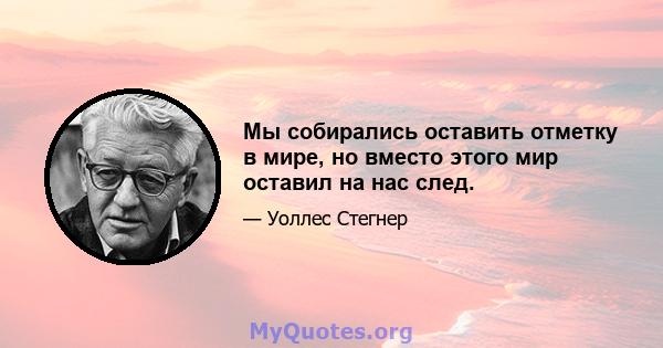 Мы собирались оставить отметку в мире, но вместо этого мир оставил на нас след.