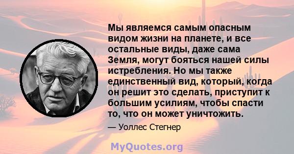 Мы являемся самым опасным видом жизни на планете, и все остальные виды, даже сама Земля, могут бояться нашей силы истребления. Но мы также единственный вид, который, когда он решит это сделать, приступит к большим