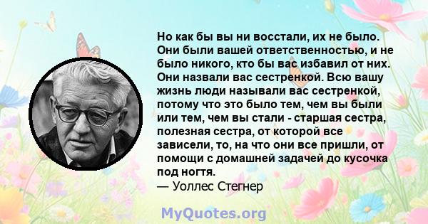 Но как бы вы ни восстали, их не было. Они были вашей ответственностью, и не было никого, кто бы вас избавил от них. Они назвали вас сестренкой. Всю вашу жизнь люди называли вас сестренкой, потому что это было тем, чем