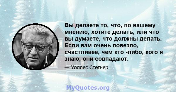 Вы делаете то, что, по вашему мнению, хотите делать, или что вы думаете, что должны делать. Если вам очень повезло, счастливее, чем кто -либо, кого я знаю, они совпадают.