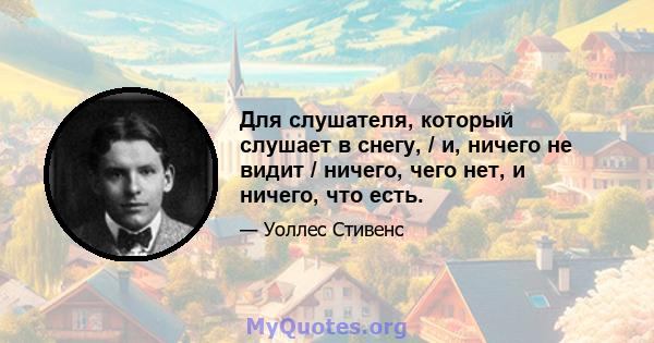 Для слушателя, который слушает в снегу, / и, ничего не видит / ничего, чего нет, и ничего, что есть.