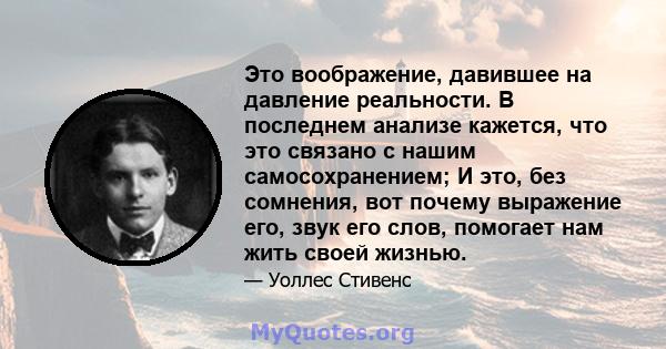 Это воображение, давившее на давление реальности. В последнем анализе кажется, что это связано с нашим самосохранением; И это, без сомнения, вот почему выражение его, звук его слов, помогает нам жить своей жизнью.