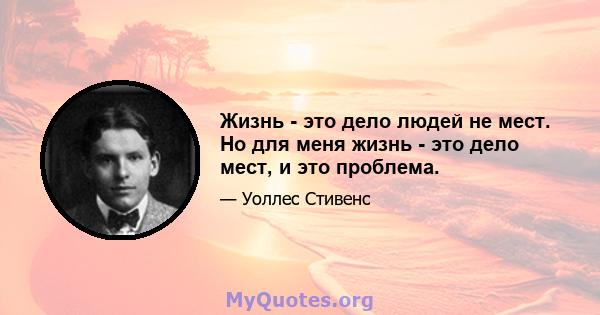 Жизнь - это дело людей не мест. Но для меня жизнь - это дело мест, и это проблема.