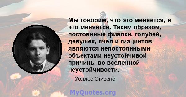 Мы говорим, что это меняется, и это меняется. Таким образом, постоянные фиалки, голубей, девушек, пчел и гиацинтов являются непостоянными объектами неустойчивой причины во вселенной неустойчивости.