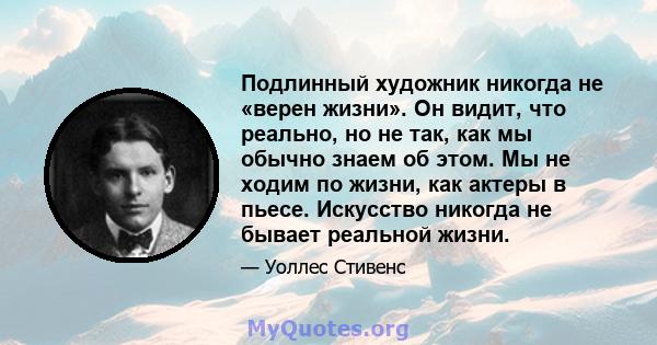 Подлинный художник никогда не «верен жизни». Он видит, что реально, но не так, как мы обычно знаем об этом. Мы не ходим по жизни, как актеры в пьесе. Искусство никогда не бывает реальной жизни.