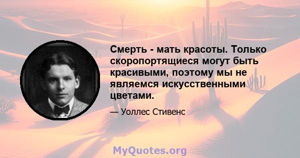 Смерть - мать красоты. Только скоропортящиеся могут быть красивыми, поэтому мы не являемся искусственными цветами.