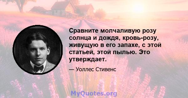 Сравните молчаливую розу солнца и дождя, кровь-розу, живущую в его запахе, с этой статьей, этой пылью. Это утверждает.