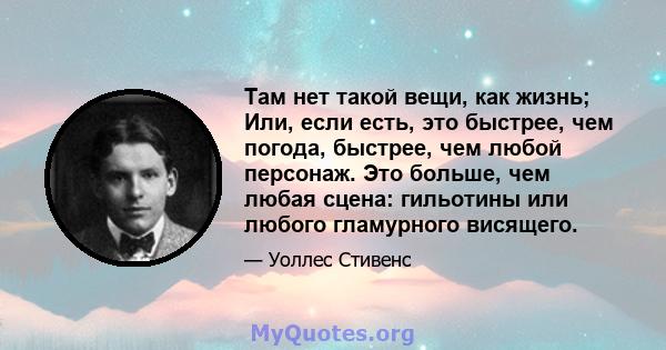 Там нет такой вещи, как жизнь; Или, если есть, это быстрее, чем погода, быстрее, чем любой персонаж. Это больше, чем любая сцена: гильотины или любого гламурного висящего.