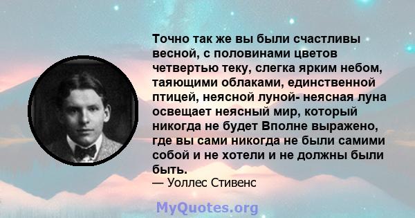 Точно так же вы были счастливы весной, с половинами цветов четвертью теку, слегка ярким небом, таяющими облаками, единственной птицей, неясной луной- неясная луна освещает неясный мир, который никогда не будет Вполне