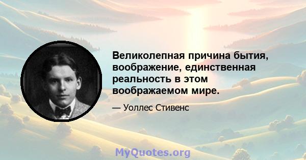 Великолепная причина бытия, воображение, единственная реальность в этом воображаемом мире.