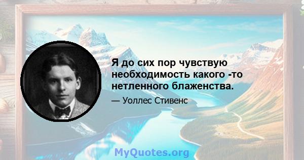 Я до сих пор чувствую необходимость какого -то нетленного блаженства.