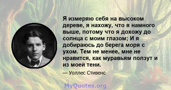 Я измеряю себя на высоком дереве, я нахожу, что я намного выше, потому что я дохожу до солнца с моим глазом; И я добираюсь до берега моря с ухом. Тем не менее, мне не нравится, как муравьям ползут и из моей тени.