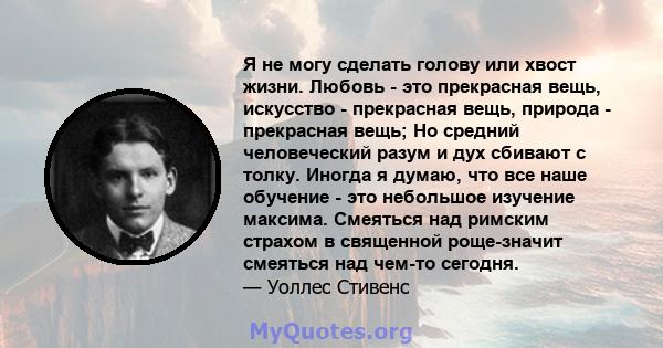 Я не могу сделать голову или хвост жизни. Любовь - это прекрасная вещь, искусство - прекрасная вещь, природа - прекрасная вещь; Но средний человеческий разум и дух сбивают с толку. Иногда я думаю, что все наше обучение