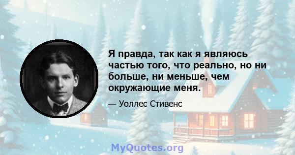 Я правда, так как я являюсь частью того, что реально, но ни больше, ни меньше, чем окружающие меня.