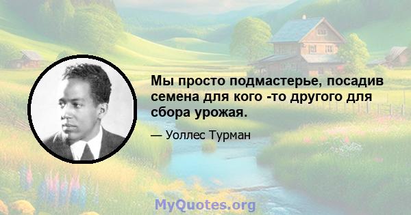 Мы просто подмастерье, посадив семена для кого -то другого для сбора урожая.