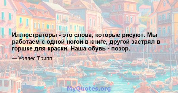 Иллюстраторы - это слова, которые рисуют. Мы работаем с одной ногой в книге, другой застрял в горшке для краски. Наша обувь - позор.