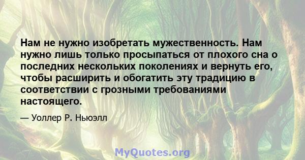 Нам не нужно изобретать мужественность. Нам нужно лишь только просыпаться от плохого сна о последних нескольких поколениях и вернуть его, чтобы расширить и обогатить эту традицию в соответствии с грозными требованиями