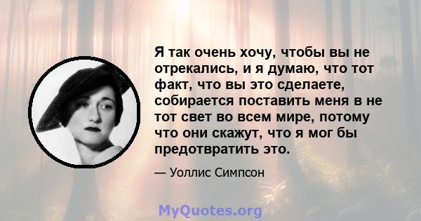 Я так очень хочу, чтобы вы не отрекались, и я думаю, что тот факт, что вы это сделаете, собирается поставить меня в не тот свет во всем мире, потому что они скажут, что я мог бы предотвратить это.