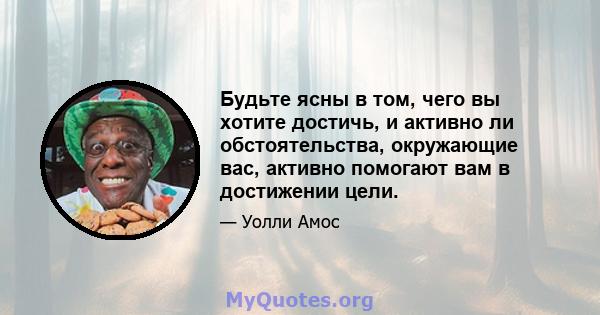 Будьте ясны в том, чего вы хотите достичь, и активно ли обстоятельства, окружающие вас, активно помогают вам в достижении цели.