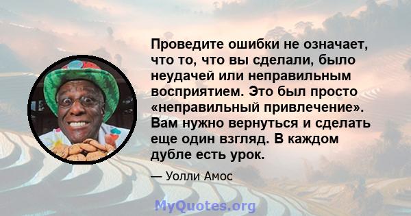 Проведите ошибки не означает, что то, что вы сделали, было неудачей или неправильным восприятием. Это был просто «неправильный привлечение». Вам нужно вернуться и сделать еще один взгляд. В каждом дубле есть урок.