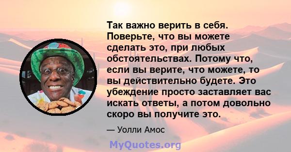 Так важно верить в себя. Поверьте, что вы можете сделать это, при любых обстоятельствах. Потому что, если вы верите, что можете, то вы действительно будете. Это убеждение просто заставляет вас искать ответы, а потом