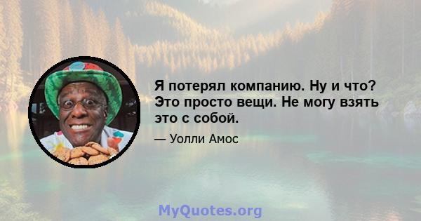 Я потерял компанию. Ну и что? Это просто вещи. Не могу взять это с собой.