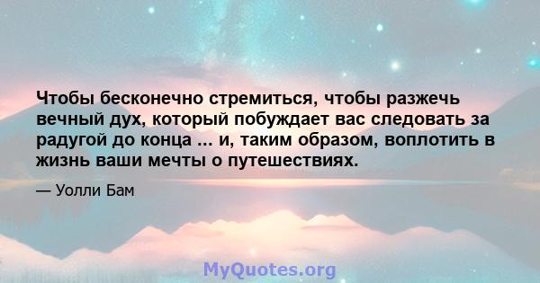 Чтобы бесконечно стремиться, чтобы разжечь вечный дух, который побуждает вас следовать за радугой до конца ... и, таким образом, воплотить в жизнь ваши мечты о путешествиях.