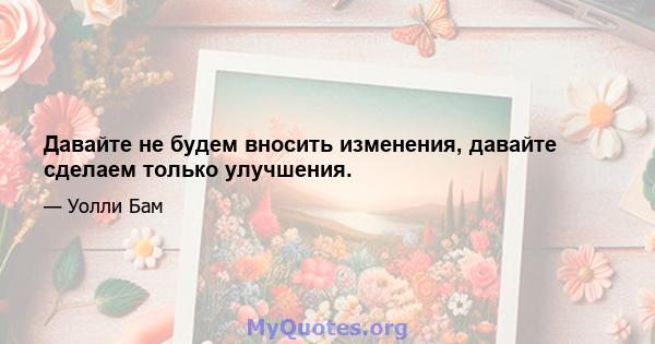 Давайте не будем вносить изменения, давайте сделаем только улучшения.