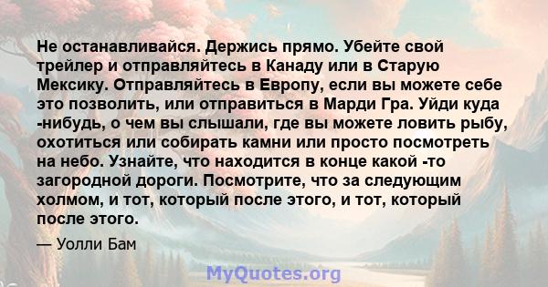 Не останавливайся. Держись прямо. Убейте свой трейлер и отправляйтесь в Канаду или в Старую Мексику. Отправляйтесь в Европу, если вы можете себе это позволить, или отправиться в Марди Гра. Уйди куда -нибудь, о чем вы