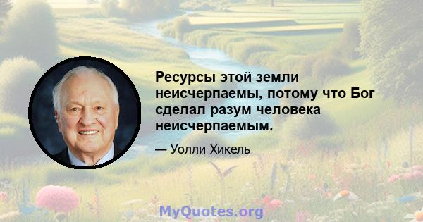 Ресурсы этой земли неисчерпаемы, потому что Бог сделал разум человека неисчерпаемым.