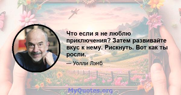 Что если я не люблю приключения? Затем развивайте вкус к нему. Рискнуть. Вот как ты росли.