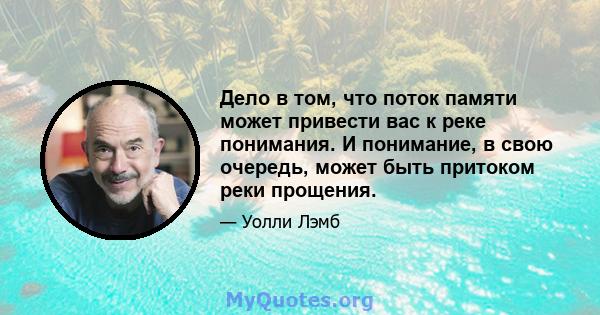 Дело в том, что поток памяти может привести вас к реке понимания. И понимание, в свою очередь, может быть притоком реки прощения.