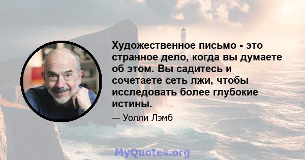 Художественное письмо - это странное дело, когда вы думаете об этом. Вы садитесь и сочетаете сеть лжи, чтобы исследовать более глубокие истины.