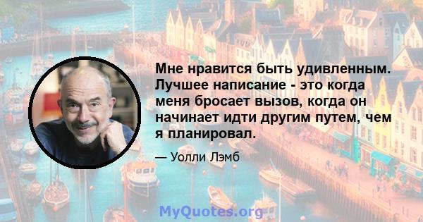 Мне нравится быть удивленным. Лучшее написание - это когда меня бросает вызов, когда он начинает идти другим путем, чем я планировал.